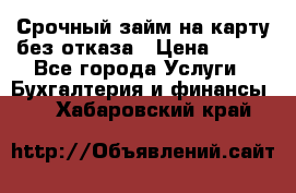 Срочный займ на карту без отказа › Цена ­ 500 - Все города Услуги » Бухгалтерия и финансы   . Хабаровский край